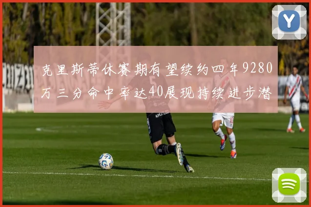 克里斯蒂休赛期有望续约四年9280万三分命中率达40展现持续进步潜力
